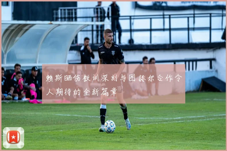 赖斯晒伤教训深刻与图赫尔合作令人期待的全新篇章