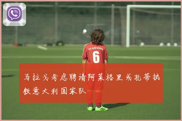 马拉戈考虑聘请阿莱格里或孔蒂执教意大利国家队