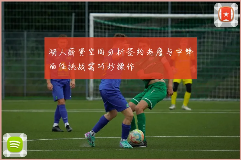 湖人薪资空间分析签约老詹与中锋面临挑战需巧妙操作
