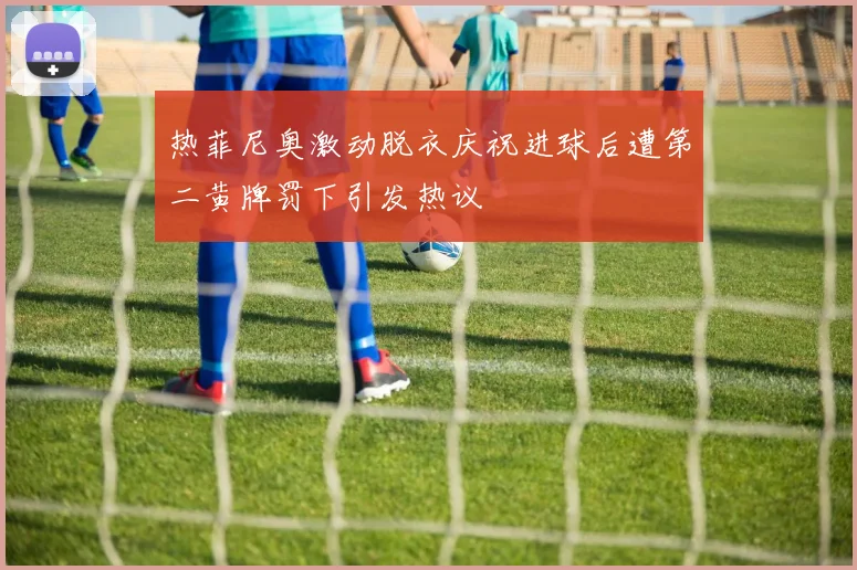 热菲尼奥激动脱衣庆祝进球后遭第二黄牌罚下引发热议