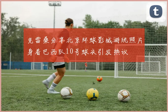 克雷桑分享北京环球影城游玩照片身着巴西队10号球衣引发热议