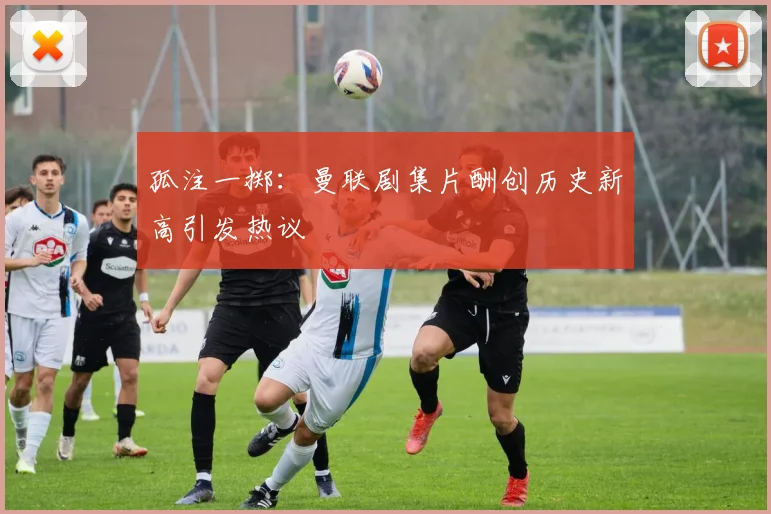 孤注一掷：曼联剧集片酬创历史新高引发热议
