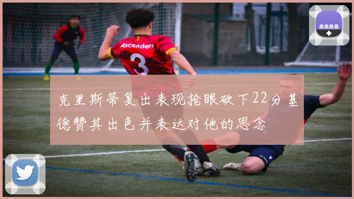 克里斯蒂复出表现抢眼砍下22分基德赞其出色并表达对他的思念