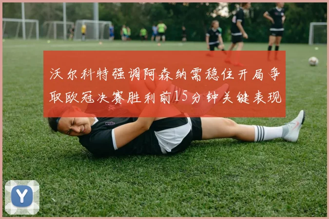 沃尔科特强调阿森纳需稳住开局争取欧冠决赛胜利前15分钟关键表现