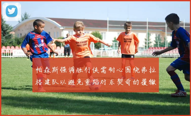 帕森斯强调独行侠需耐心围绕弗拉格建队以避免重蹈对东契奇的覆辙