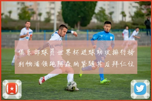 俱乐部球员世界杯进球助攻排行榜利物浦领跑阿森纳紧随其后拜仁位列第三